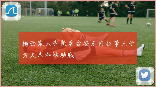 梅西家人齐聚看台安东内拉带三子为丈夫加油助威