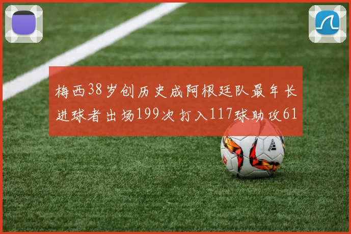 梅西38岁创历史成阿根廷队最年长进球者出场199次打入117球助攻61次
