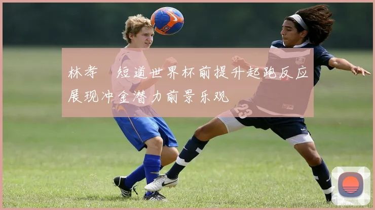 林孝埈短道世界杯前提升起跑反应展现冲金潜力前景乐观