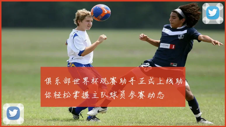 俱乐部世界杯观赛助手正式上线助你轻松掌握主队球员参赛动态