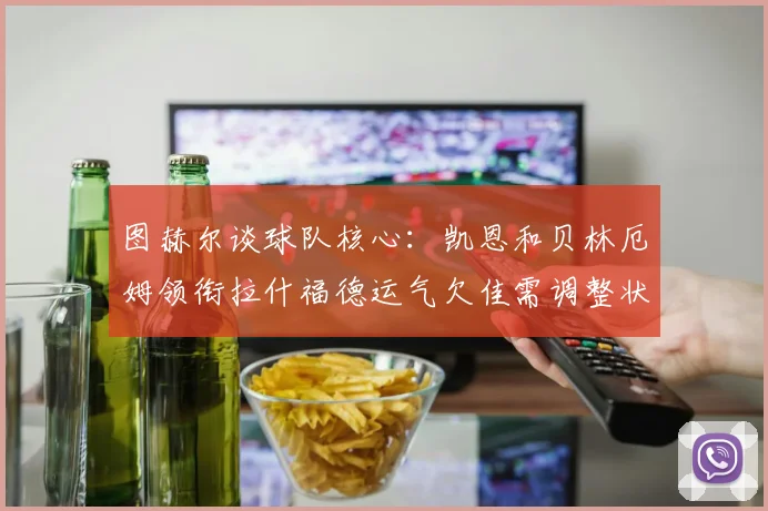 图赫尔谈球队核心：凯恩和贝林厄姆领衔拉什福德运气欠佳需调整状态