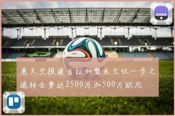 意天空报道吉拉加盟米兰仅一步之遥转会费达2500万加500万欧元