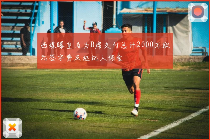 西媒曝皇马为B席支付总计2000万欧元签字费及经纪人佣金