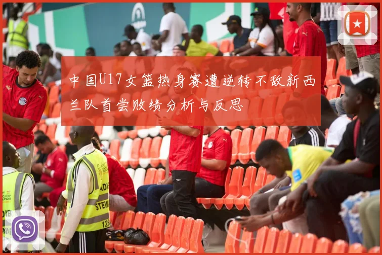中国U17女篮热身赛遭逆转不敌新西兰队首尝败绩分析与反思