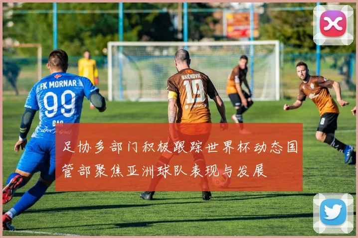 足协多部门积极跟踪世界杯动态国管部聚焦亚洲球队表现与发展