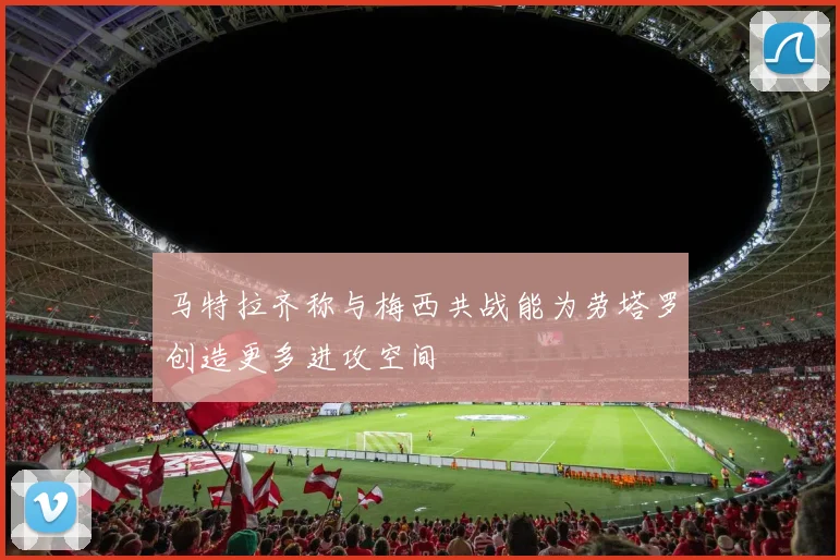 马特拉齐称与梅西共战能为劳塔罗创造更多进攻空间